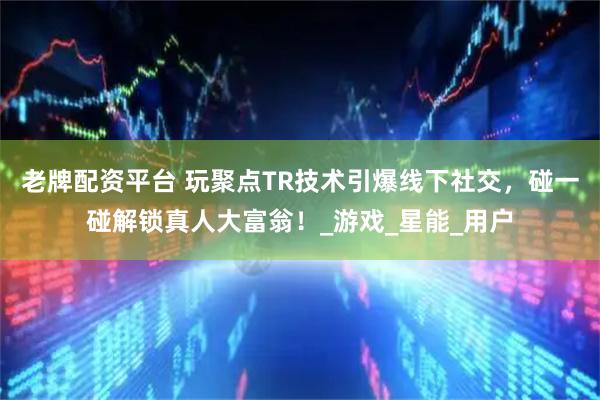 老牌配资平台 玩聚点TR技术引爆线下社交，碰一碰解锁真人大富翁！_游戏_星能_用户