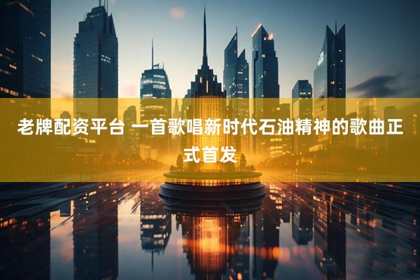 老牌配资平台 一首歌唱新时代石油精神的歌曲正式首发