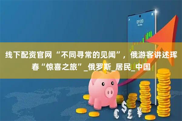 线下配资官网 “不同寻常的见闻”，俄游客讲述珲春“惊喜之旅”_俄罗斯_居民_中国