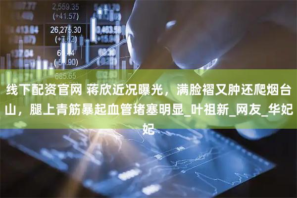 线下配资官网 蒋欣近况曝光，满脸褶又肿还爬烟台山，腿上青筋暴起血管堵塞明显_叶祖新_网友_华妃