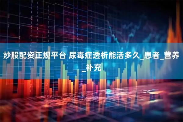 炒股配资正规平台 尿毒症透析能活多久_患者_营养_补充