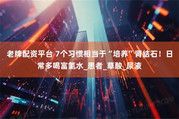 老牌配资平台 7个习惯相当于“培养”肾结石！日常多喝富氢水_患者_草酸_尿液