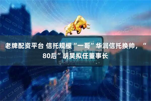 老牌配资平台 信托规模“一哥”华润信托换帅，“80后”胡昊拟任董事长