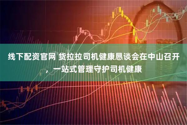 线下配资官网 货拉拉司机健康恳谈会在中山召开，一站式管理守护司机健康
