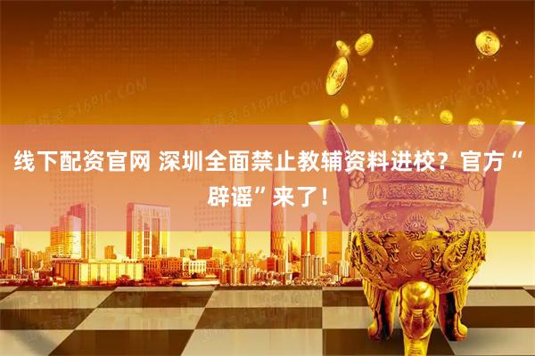 线下配资官网 深圳全面禁止教辅资料进校？官方“辟谣”来了！