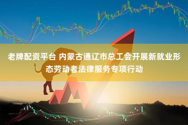 老牌配资平台 内蒙古通辽市总工会开展新就业形态劳动者法律服务专项行动