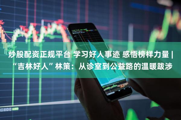 炒股配资正规平台 学习好人事迹 感悟榜样力量 | “吉林好人”林策：从诊室到公益路的温暖跋涉