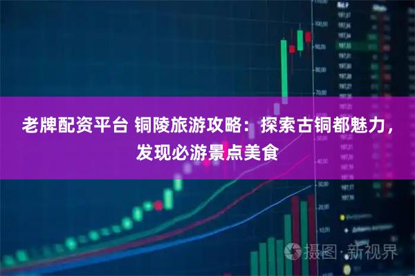 老牌配资平台 铜陵旅游攻略：探索古铜都魅力，发现必游景点美食