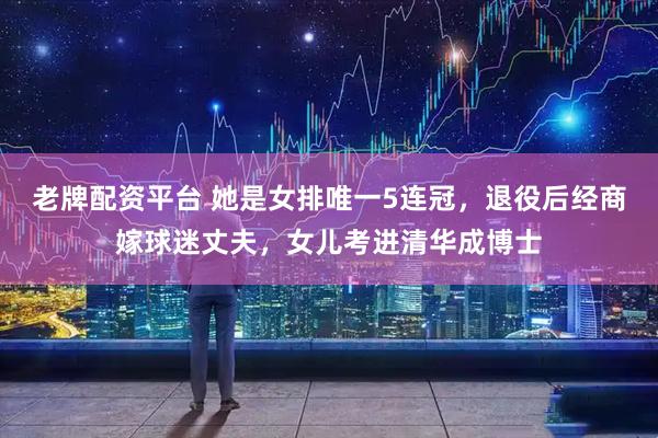 老牌配资平台 她是女排唯一5连冠，退役后经商嫁球迷丈夫，女儿考进清华成博士