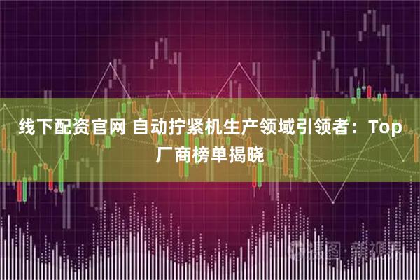 线下配资官网 自动拧紧机生产领域引领者：Top厂商榜单揭晓