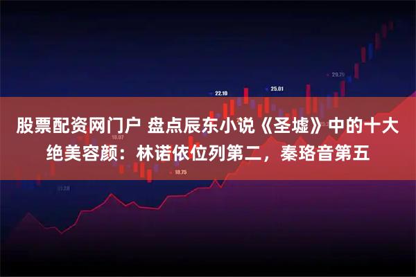 股票配资网门户 盘点辰东小说《圣墟》中的十大绝美容颜:林诺依位列第二,秦珞音第五