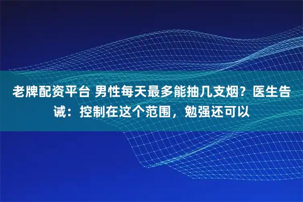 老牌配资平台 男性每天最多能抽几支烟？医生告诫：控制在这个范围，勉强还可以