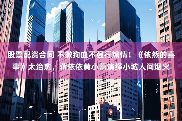 股票配资合同 不撒狗血不强行煽情！《依然的喜事》太治愈，蒋依依黄小蕾演绎小城人间烟火