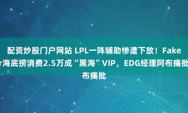 配资炒股门户网站 LPL一阵辅助惨遭下放！Faker海底捞消费2.5万成“黑海”VIP，EDG经理阿布痛批