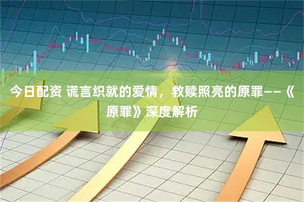 今日配资 谎言织就的爱情，救赎照亮的原罪——《原罪》深度解析
