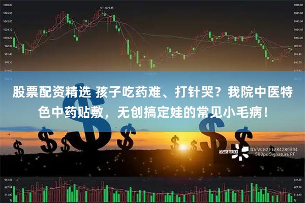 股票配资精选 孩子吃药难、打针哭？我院中医特色中药贴敷，无创搞定娃的常见小毛病！