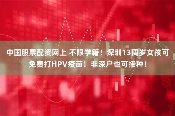 中国股票配资网上 不限学籍！深圳13周岁女孩可免费打HPV疫苗！非深户也可接种！