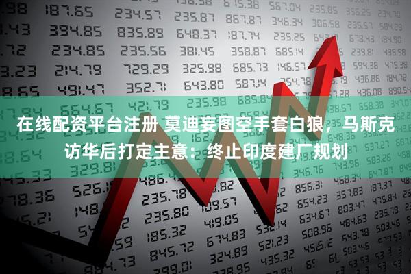 在线配资平台注册 莫迪妄图空手套白狼，马斯克访华后打定主意：终止印度建厂规划